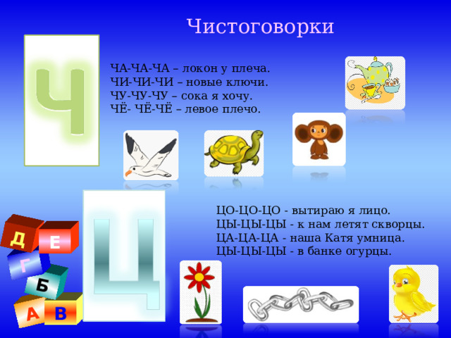 А Б Г Д  Чистоговорки ЧА-ЧА-ЧА – локон у плеча. ЧИ-ЧИ-ЧИ – новые ключи. ЧУ-ЧУ-ЧУ – сока я хочу. ЧЁ- ЧЁ-ЧЁ – левое плечо. ЦО-ЦО-ЦО - вытираю я лицо.  ЦЫ-ЦЫ-ЦЫ - к нам летят скворцы.  ЦА-ЦА-ЦА - наша Катя умница. ЦЫ-ЦЫ-ЦЫ - в банке огурцы. . Е В 
