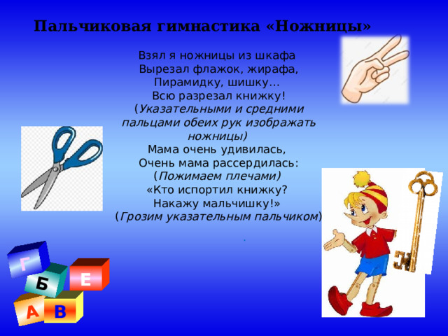 А Б Г Пальчиковая гимнастика «Ножницы» Взял я ножницы из шкафа Вырезал флажок, жирафа, Пирамидку, шишку… Всю разрезал книжку! ( Указательными и средними пальцами обеих рук изображать ножницы) Мама очень удивилась, Очень мама рассердилась: ( Пожимаем плечами) «Кто испортил книжку? Накажу мальчишку!» ( Грозим указательным пальчиком ) . Е В 