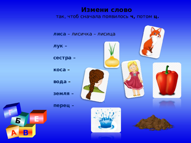 А Б Г Измени слово   так, чтоб сначала появилось  ч,  потом  ц. лиса – лисичка – лисица                       лук – сестра –                                                  коса – вода –                                                     земля –                                                   перец –   лиса – лисичка – лисица                       лук – сестра –                                                  коса – вода –                                                     земля –                                                   перец –   . Е В 