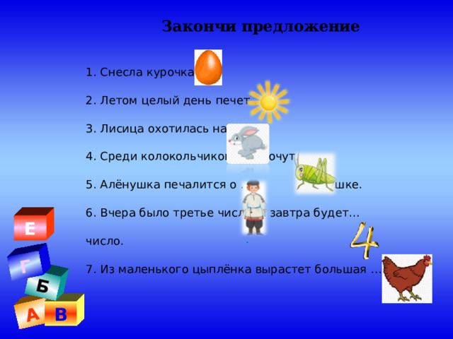 А Б Г Закончи предложение  1. Снесла курочка … 2. Летом целый день печет … 3. Лисица охотилась на … 4. Среди колокольчиков стрекочут… 5. Алёнушка печалится о … Иванушке. 6. Вчера было третье число, а завтра будет… число. 7. Из маленького цыплёнка вырастет большая … Е . В 