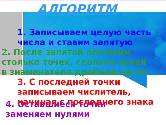 АЛГОРИТМ 1. Записываем целую часть числа и ставим запятую 2. После запятой поставим столько точек, сколько нулей в знаменателе дробной части 3. С последней точки записываем числитель, начиная с последнего знака 4. Оставшиеся точки заменяем нулями 