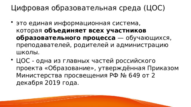 Цифровая образовательная среда (ЦОС)  это единая информационная система, которая  объединяет всех участников образовательного процесса  — обучающихся, преподавателей, родителей и администрацию школы. ЦОС - одна из главных частей российского проекта «Образование», утверждённая Приказом Министерства просвещения РФ № 649 от 2 декабря 2019 года.    