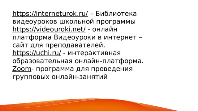 https://interneturok.ru/  – Библиотека видеоуроков школьной программы https://videouroki.net/   - онлайн платформа Видеоуроки в интернет – сайт для преподавателей. https://uchi.ru/   - интерактивная образовательная онлайн-платформа. Zoom - программа для проведения групповых онлайн-занятий 