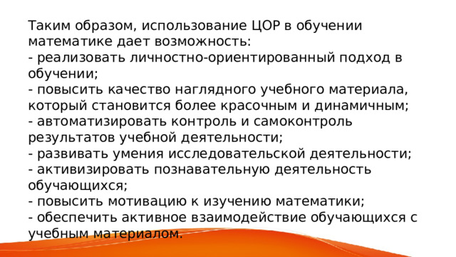 Таким образом, использование ЦОР в обучении математике дает возможность: - реализовать личностно-ориентированный подход в обучении; - повысить качество наглядного учебного материала, который становится более красочным и динамичным; - автоматизировать контроль и самоконтроль результатов учебной деятельности; - развивать умения исследовательской деятельности; - активизировать познавательную деятельность обучающихся; - повысить мотивацию к изучению математики; - обеспечить активное взаимодействие обучающихся с учебным материалом. 