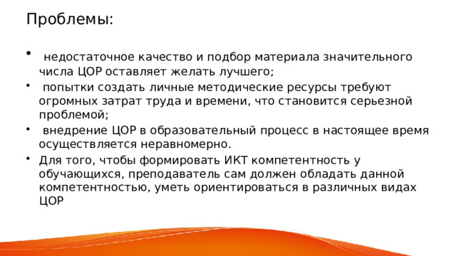 Проблемы:  недостаточное качество и подбор материала значительного числа ЦОР оставляет желать лучшего;  попытки создать личные методические ресурсы требуют огромных затрат труда и времени, что становится серьезной проблемой;  внедрение ЦОР в образовательный процесс в настоящее время осуществляется неравномерно. Для того, чтобы формировать ИКТ компетентность у обучающихся, преподаватель сам должен обладать данной компетентностью, уметь ориентироваться в различных видах ЦОР 