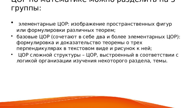 ЦОР по математике можно разделить на 3 группы:    элементарные ЦОР: изображение пространственных фигур или формулировки различных теорем; базовые ЦОР (сочетают в себе два и более элементарных ЦОР): формулировка и доказательство теоремы о трех перпендикулярах в текстовом виде и рисунок к ней;  ЦОР сложной структуры – ЦОР, выстроенный в соответствии с логикой организации изучения некоторого раздела, темы.   