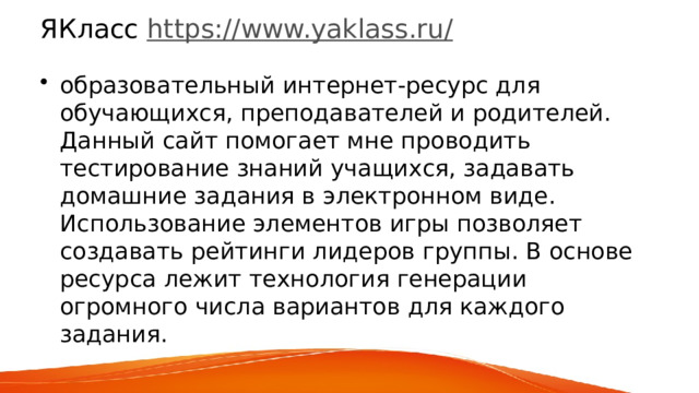 ЯКласс  https://www.yaklass.ru/ образовательный интернет-ресурс для обучающихся, преподавателей и родителей. Данный сайт помогает мне проводить тестирование знаний учащихся, задавать домашние задания в электронном виде. Использование элементов игры позволяет создавать рейтинги лидеров группы. В основе ресурса лежит технология генерации огромного числа вариантов для каждого задания. 