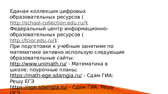 Единая коллекция цифровых образовательных ресурсов ( http://school-collection.edu.ru/ ); Федеральный центр информационно-образовательных ресурсов ( http://fcior.edu.ru/ ); При подготовке к учебным занятиям по математике активно использую следующие образовательные сайты: http://www.unimath.ru/   - Математика в школе: поурочные планы; https://math-ege.sdamgia.ru/   - Сдам ГИА: Решу ЕГЭ https://oge.sdamgia.ru/   - Сдам ГИА: Решу ОГЭ https://learningapps.org/   - интерактивные задания: викторины, кроссворды, пазлы, игры 