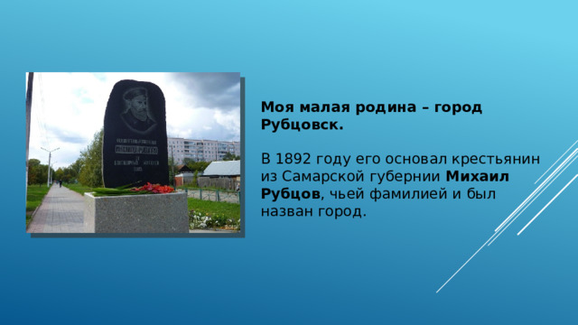Моя малая родина – город Рубцовск. В 1892 году его основал крестьянин из Самарской губернии Михаил Рубцов , чьей фамилией и был назван город.  