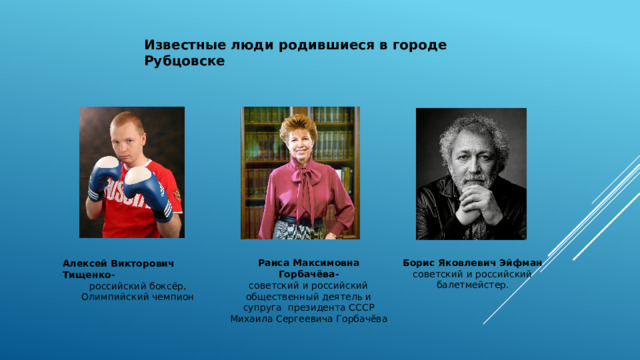 Известные люди родившиеся в городе Рубцовске Борис Яковлевич Эйфман советский и российский балетмейстер. Раиса Максимовна Горбачёва- советский и российский общественный деятель и супруга президента СССР Михаила Сергеевича Горбачёва Алексей Викторович Тищенко- российский боксёр, Олимпийский чемпион  