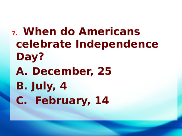 7. When do Americans celebrate Independence Day?  A. December, 25  B. July, 4  C. February, 14 