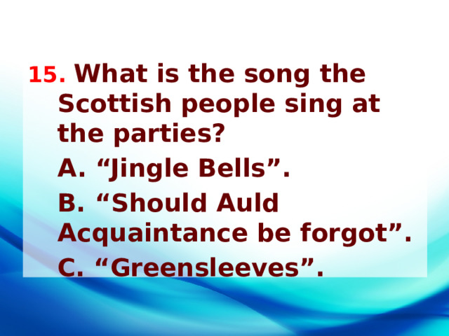 15. What is the song the Scottish people sing at the parties?  A. “Jingle Bells”.  B. “Should Auld Acquaintance be forgot”.  C. “Greensleeves”. 