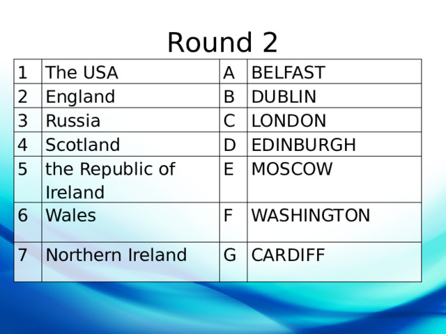 Round 2 1 The USA 2 3 A England Russia 4 B BELFAST DUBLIN C Scotland 5 LONDON D 6 the Republic of Ireland Wales E EDINBURGH 7 MOSCOW F Northern Ireland WASHINGTON G CARDIFF 