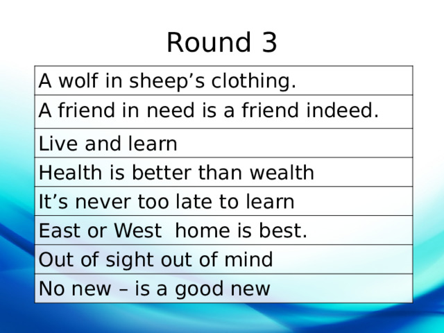 Round 3 A wolf in sheep’s clothing. A friend in need is a friend indeed. Live and learn Health is better than wealth It’s never too late to learn East or West  home is best. Out of sight out of mind No new – is a good new 