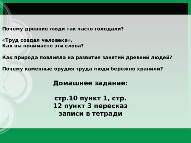 Почему древние люди так часто голодали?  «Труд создал человека». Как вы понимаете эти слова?  Как природа повлияла на развитие занятий древний людей?  Почему каменные орудия труда люди бережно хранили? Домашнее задание:  стр.10 пункт 1, стр. 12 пункт 3 пересказ записи в тетради 