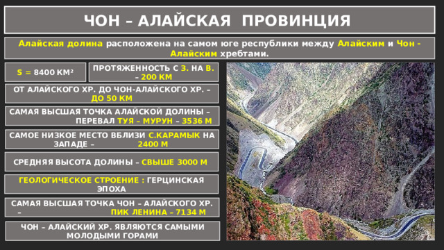 ЧОН – АЛАЙСКАЯ ПРОВИНЦИЯ Алайская долина расположена на самом юге республики между Алайским и Чон - Алайским хребтами. S = 8400 КМ² ПРОТЯЖЕННОСТЬ С З. НА В. – 200 КМ ОТ АЛАЙСКОГО ХР. ДО ЧОН-АЛАЙСКОГО ХР. – ДО 50 КМ САМАЯ ВЫСШАЯ ТОЧКА АЛАЙСКОЙ ДОЛИНЫ – ПЕРЕВАЛ ТУЯ – МУРУН – 3536 М САМОЕ НИЗКОЕ МЕСТО ВБЛИЗИ С.КАРАМЫК НА ЗАПАДЕ – 2400 М СРЕДНЯЯ ВЫСОТА ДОЛИНЫ – СВЫШЕ 3000 М ГЕОЛОГИЧЕСКОЕ СТРОЕНИЕ : ГЕРЦИНСКАЯ ЭПОХА САМАЯ ВЫСШАЯ ТОЧКА ЧОН – АЛАЙСКОГО ХР. – ПИК ЛЕНИНА – 7134 М ЧОН – АЛАЙСКИЙ ХР. ЯВЛЯЮТСЯ САМЫМИ МОЛОДЫМИ ГОРАМИ 