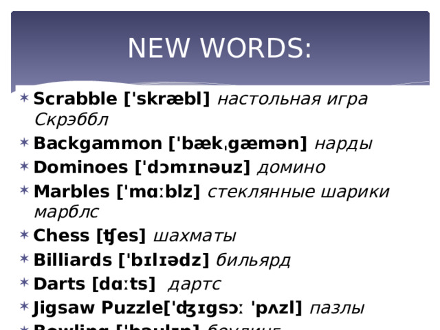 NEW WORDS: Scrabble ['skræbl] настольная игра Скрэббл Backgammon ['bækˌgæmən] нарды Dominoes ['dɔmɪnəuz] домино Marbles ['mɑːblz]  стеклянные шарики марблс Chess [ʧes] шахматы Billiards ['bɪlɪədz] бильярд Darts [dɑːts]  дартс Jigsaw Puzzle['ʤɪgsɔː 'pʌzl] пазлы Bowling ['bəulɪŋ]  боулинг 