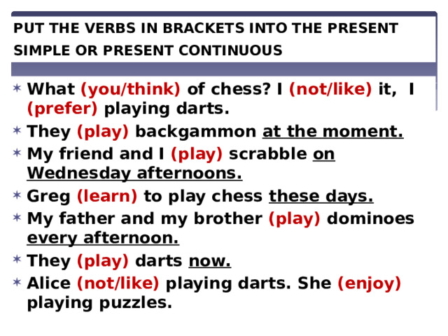 PUT THE VERBS IN BRACKETS INTO THE PRESENT SIMPLE OR PRESENT CONTINUOUS . What (you/think) of chess? I (not/like) it, I (prefer) playing darts. They (play) backgammon at the moment. My friend and I (play) scrabble on Wednesday afternoons. Greg (learn) to play chess these days. My father and my brother (play) dominoes every afternoon. They (play) darts now. Alice (not/like) playing darts. She (enjoy) playing puzzles. 