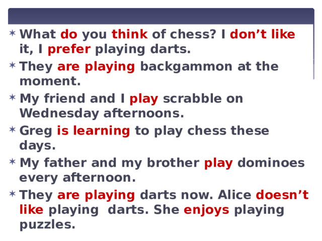 What do you think of chess? I don’t like it, I prefer playing darts. They  are playing backgammon at the moment. My friend and I play scrabble on Wednesday afternoons. Greg  is learning to play chess these days. My father and my brother play dominoes every afternoon. They  are playing darts now. Alice doesn’t like playing darts. She enjoys playing puzzles. 