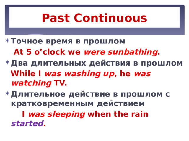 Past Continuous Tочное время в прошлом  At 5 o’clock we were sunbathing . Два длительных действия в прошлом  While I was washing up , he was watching TV. Длительное действие в прошлом с кратковременным действием  I was sleeping when the rain started . 