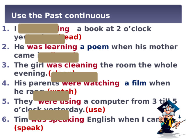 Use the Past continuous I was reading a book at 2 o’clock yesterday. (read) He was learning a poem when his mother came in. (learn) The girl was cleaning the room the whole evening. (clean) His parents were  watching a film when he rang .(watch) They were using a computer from 3 till 5 o’clock yesterday. (use) Tim was speaking English when I came .(speak) 