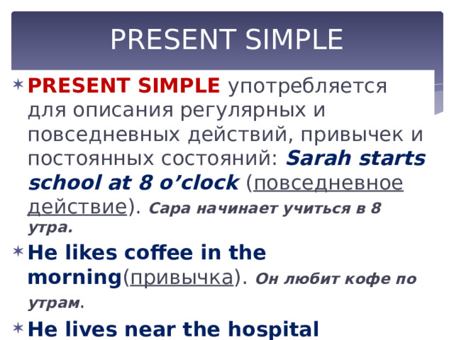 PRESENT SIMPLE PRESENT SIMPLE употребляется для описания регулярных и повседневных действий, привычек и постоянных состояний: Sarah starts school at 8 o’clock ( повседневное действие ). Сара начинает учиться в 8 утра. He likes coffee in the morning ( привычка ). Он любит кофе по утрам . He lives near the hospital ( постоянное состояние ). Он живет около больницы. 
