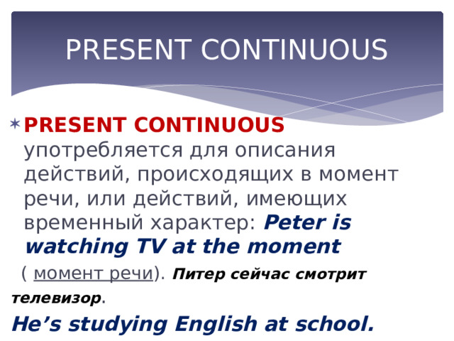 PRESENT CONTINUOUS PRESENT CONTINUOUS употребляется для описания действий, происходящих в момент речи, или действий, имеющих временный характер: Peter is watching TV at the moment  ( момент речи ). Питер сейчас смотрит телевизор . He’s studying English at school.  ( временное действие ). Он изучает английский в школе. 