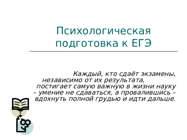 Психологическая подготовка к ЕГЭ  Каждый, кто сдаёт экзамены, независимо от их результата, постигает самую важную в жизни науку – умение не сдаваться, а провалившись – вдохнуть полной грудью и идти дальше. 