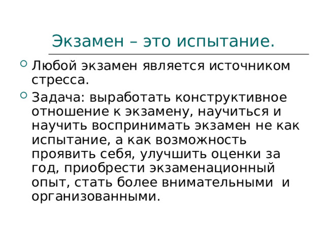 Экзамен – это испытание. Любой экзамен является источником стресса. Задача: выработать конструктивное отношение к экзамену, научиться и научить воспринимать экзамен не как испытание, а как возможность проявить себя, улучшить оценки за год, приобрести экзаменационный опыт, стать более внимательными и организованными. 