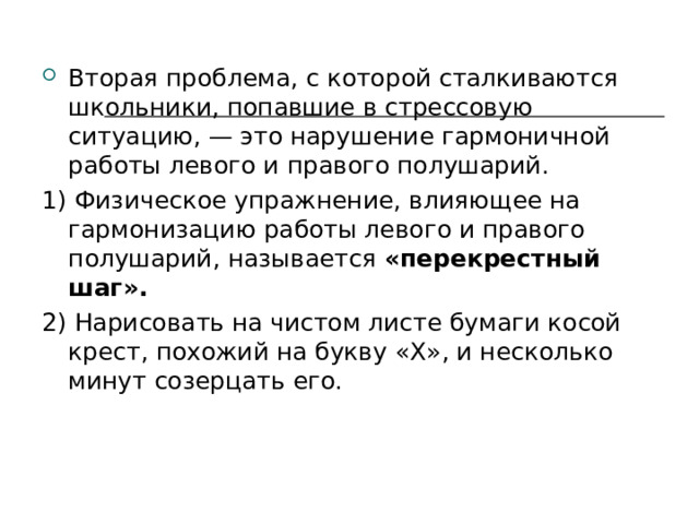 Вторая проблема, с которой сталкиваются школьники, попавшие в стрессовую ситуацию, — это нарушение гармоничной работы левого и правого полушарий. 1) Физическое упражнение, влияющее на гармонизацию работы левого и правого полушарий, называется «перекрестный шаг». 2) Нарисовать на чистом листе бумаги косой крест, похожий на букву « X », и несколько минут созерцать его. 