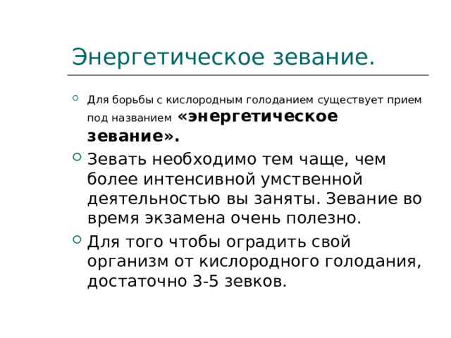 Энергетическое зевание. Для борьбы с кислородным голоданием существует прием под названием  «энергетическое зевание». Зевать необходимо тем чаще, чем более интенсивной умственной деятельностью вы заняты. Зевание во время экзамена очень полезно. Для того чтобы оградить свой организм от кислородного голодания, достаточно 3-5 зевков. 