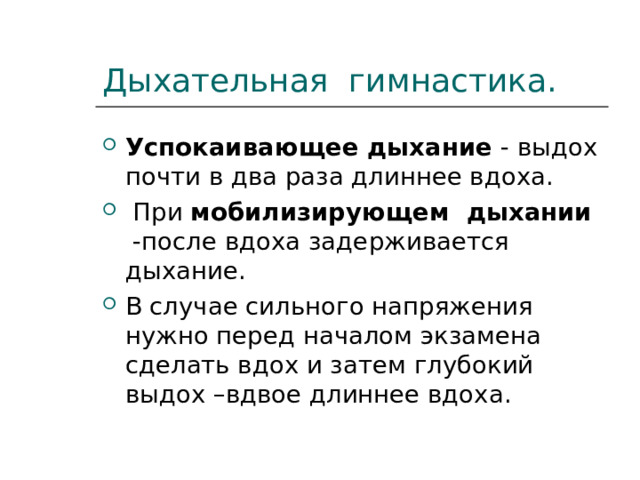 Дыхательная гимнастика. Успокаивающее дыхание - выдох почти в два раза длиннее вдоха.  При мобилизирующем дыхании -после вдоха задерживается дыхание. В случае сильного напряжения нужно перед началом экзамена сделать вдох и затем глубокий выдох –вдвое длиннее вдоха. 