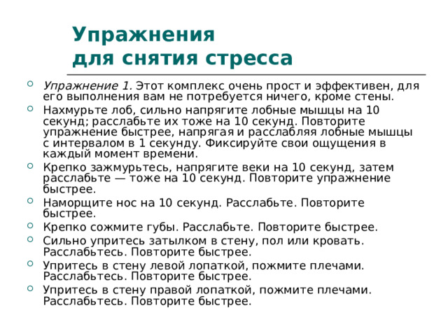 Упражнения  для снятия стресса Упражнение 1. Этот комплекс очень прост и эффективен, для его выполнения вам не потребуется ничего, кроме стены. Нахмурьте лоб, сильно напрягите лобные мышцы на 10 секунд; расслабьте их тоже на 10 секунд. Повторите упражнение быстрее, напрягая и расслабляя лобные мышцы с интервалом в 1 секунду. Фиксируйте свои ощущения в каждый момент времени. Крепко зажмурьтесь, напрягите веки на 10 секунд, затем расслабьте — тоже на 10 секунд. Повторите упражнение быстрее. Наморщите нос на 10 секунд. Расслабьте. Повторите быстрее. Крепко сожмите губы. Расслабьте. Повторите быстрее. Сильно упритесь затылком в стену, пол или кровать. Расслабьтесь. Повторите быстрее. Упритесь в стену левой лопаткой, пожмите плечами. Расслабьтесь. Повторите быстрее. Упритесь в стену правой лопаткой, пожмите плечами. Расслабьтесь. Повторите быстрее. 