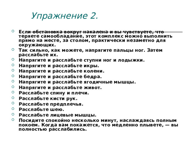 Упражнение 2. Если обстановка вокруг накалена и вы чувствуете, что теряете самообладание, этот комплекс можно выполнить прямо на месте, за столом, практически незаметно для окружающих. Так сильно, как можете, напрягите пальцы ног. Затем расслабьте их. Напрягите и расслабьте ступни ног и лодыжки. Напрягите и расслабьте икры. Напрягите и расслабьте колени. Напрягите и расслабьте бедра. Напрягите и расслабьте ягодичные мышцы. Напрягите и расслабьте живот. Расслабьте спину и плечи. Расслабьте кисти рук. Расслабьте предплечья. Расслабьте шею. Расслабьте лицевые мышцы. Посидите спокойно несколько минут, наслаждаясь полным покоем. Когда вам покажется, что медленно плывете, — вы полностью расслабились. 