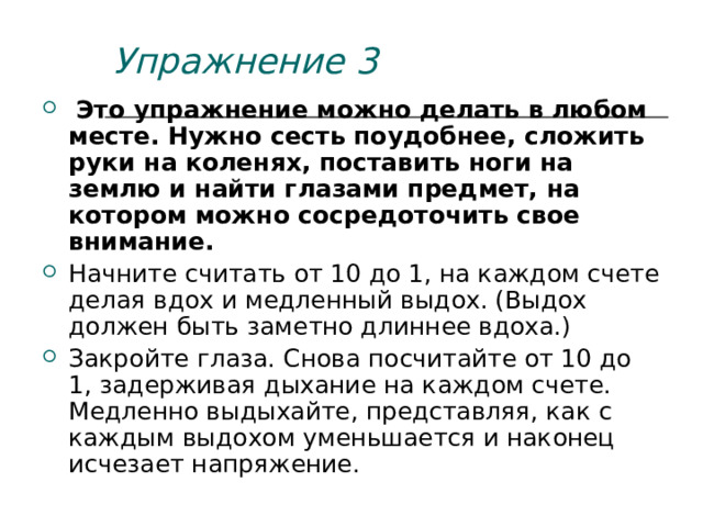 Упражнение 3  Это упражнение можно делать в любом месте. Нужно сесть поудобнее, сложить руки на коленях, поставить ноги на землю и найти глазами предмет, на котором можно сосредоточить свое внимание. Начните считать от 10 до 1, на каждом счете делая вдох и медленный выдох. (Выдох должен быть заметно длиннее вдоха.) Закройте глаза. Снова посчитайте от 10 до 1, задерживая дыхание на каждом счете. Медленно выдыхайте, представляя, как с каждым выдохом уменьшается и наконец исчезает напряжение. 