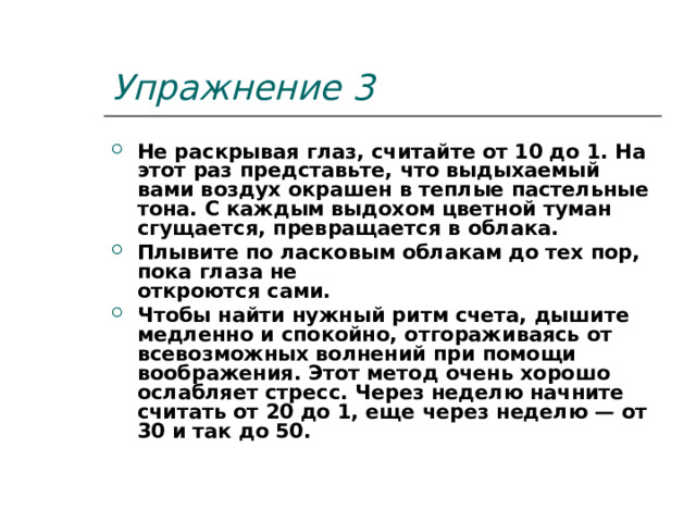 Упражнение 3 Не раскрывая глаз, считайте от 10 до 1. На этот раз представьте, что выдыхаемый вами воздух окрашен в теплые пастельные тона. С каждым выдохом цветной туман сгущается, превращается в облака. Плывите по ласковым облакам до тех пор, пока глаза не  откроются сами. Чтобы найти нужный ритм счета, дышите медленно и спокойно, отгораживаясь от всевозможных волнений при помо­щи воображения. Этот метод очень хорошо ослабляет стресс. Через неделю начните считать от 20 до 1, еще через не­делю — от 30 и так до 50.  