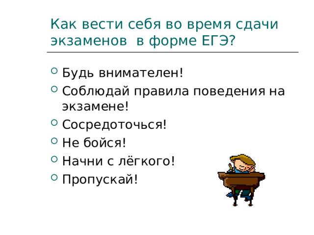 Как вести себя во время сдачи экзаменов в форме ЕГЭ? Будь внимателен! Соблюдай правила поведения на экзамене! Сосредоточься! Не бойся! Начни с лёгкого! Пропускай! 