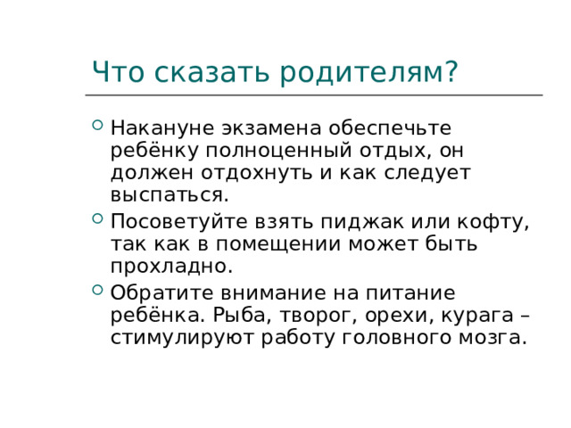 Что сказать родителям? Накануне экзамена обеспечьте ребёнку полноценный отдых, он должен отдохнуть и как следует выспаться. Посоветуйте взять пиджак или кофту, так как в помещении может быть прохладно. Обратите внимание на питание ребёнка. Рыба, творог, орехи, курага –стимулируют работу головного мозга. 
