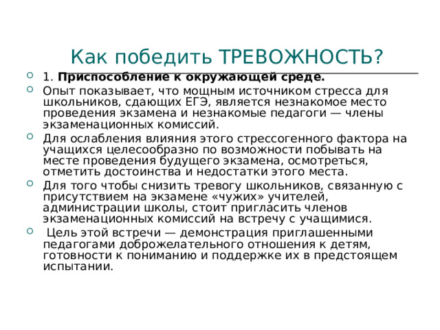 Как победить ТРЕВОЖНОСТЬ? 1. Приспособление к окружающей среде. Опыт показывает, что мощным источником стресса для школьников, сдающих ЕГЭ, является незнакомое место проведения экзамена и незнакомые педагоги — члены экзаменационных комиссий. Для ослабления влияния этого стрессогенного фактора на учащихся целесообразно по возможности побывать на месте проведения будущего экзамена, осмотреться, отметить достоинства и недостатки этого места. Для того чтобы снизить тревогу школьников, связанную с присутствием на экзамене «чужих» учителей, администрации школы, стоит пригласить членов экзаменационных комиссий на встречу с учащимися.  Цель этой встречи — демонстрация приглашенными педагогами доброжелательного отношения к детям, готовности к пониманию и поддержке их в предстоящем испытании. 
