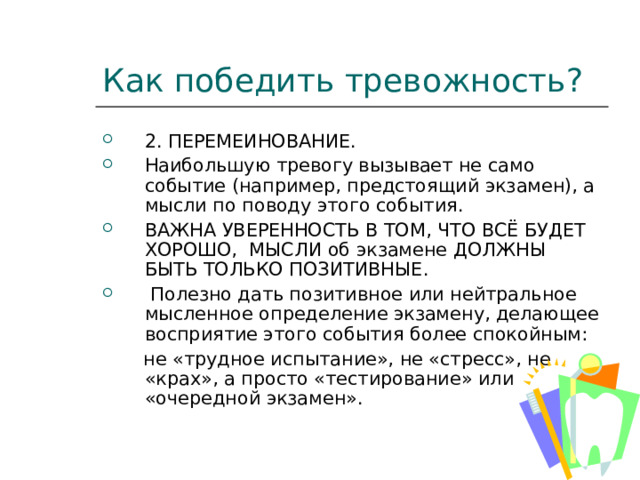Как победить тревожность? 2. ПЕРЕМЕИНОВАНИЕ. Наибольшую тревогу вызывает не само событие (например, предстоящий экзамен), а мысли по поводу этого события. ВАЖНА УВЕРЕННОСТЬ В ТОМ, ЧТО ВСЁ БУДЕТ ХОРОШО, МЫСЛИ об экзамене ДОЛЖНЫ БЫТЬ ТОЛЬКО ПОЗИТИВНЫЕ.  Полезно дать позитивное или нейтральное мысленное определение экзамену, делающее восприятие этого события более спокойным:  не «трудное испытание», не «стресс», не «крах», а просто «тестирование» или «очередной экзамен». 