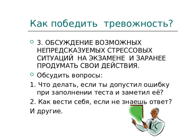 Как победить тревожность? 3. ОБСУЖДЕНИЕ ВОЗМОЖНЫХ НЕПРЕДСКАЗУЕМЫХ СТРЕССОВЫХ СИТУАЦИЙ НА ЭКЗАМЕНЕ И ЗАРАНЕЕ ПРОДУМАТЬ СВОИ ДЕЙСТВИЯ. Обсудить вопросы: 1. Что делать, если ты допустил ошибку при заполнении теста и заметил её? 2. Как вести себя, если не знаешь ответ? И другие. 