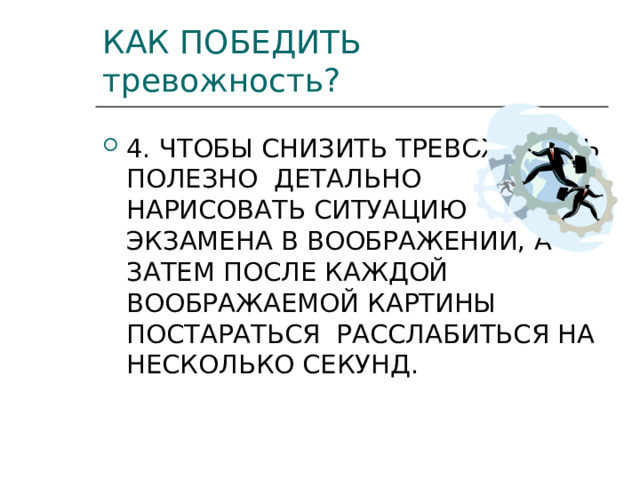 КАК ПОБЕДИТЬ тревожность? 4. ЧТОБЫ СНИЗИТЬ ТРЕВОЖНОСТЬ ПОЛЕЗНО ДЕТАЛЬНО НАРИСОВАТЬ СИТУАЦИЮ ЭКЗАМЕНА В ВООБРАЖЕНИИ, А ЗАТЕМ ПОСЛЕ КАЖДОЙ ВООБРАЖАЕМОЙ КАРТИНЫ ПОСТАРАТЬСЯ РАССЛАБИТЬСЯ НА НЕСКОЛЬКО СЕКУНД. 