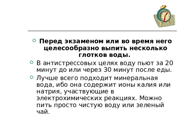 Перед экзаменом или во время него целесообразно выпить несколько глотков воды. В антистрессовых целях воду пьют за 20 минут до или через 30 минут после еды. Лучше всего подходит минеральная вода, ибо она содержит ионы калия или натрия, участвующие в электрохимических реакциях. Можно пить просто чистую воду или зеленый чай. 