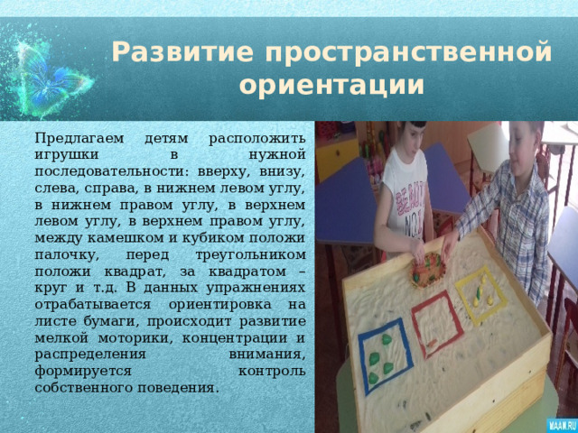 Развитие пространственной ориентации Предлагаем детям расположить игрушки в нужной последовательности: вверху, внизу, слева, справа, в нижнем левом углу, в нижнем правом углу, в верхнем левом углу, в верхнем правом углу, между камешком и кубиком положи палочку, перед треугольником положи квадрат, за квадратом – круг и т.д. В данных упражнениях отрабатывается ориентировка на листе бумаги, происходит развитие мелкой моторики, концентрации и распределения внимания, формируется контроль собственного поведения. 