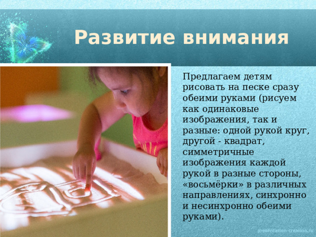 Развитие внимания Предлагаем детям рисовать на песке сразу обеими руками (рисуем как одинаковые изображения, так и разные: одной рукой круг, другой - квадрат, симметричные изображения каждой рукой в разные стороны, «восьмёрки» в различных направлениях, синхронно и несинхронно обеими руками). 