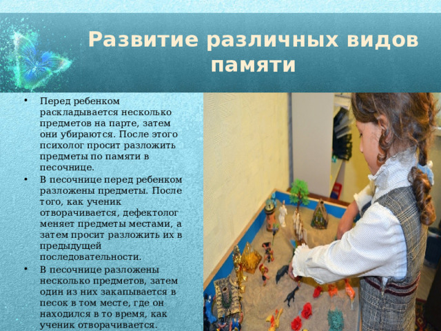 Развитие различных видов памяти Перед ребенком раскладывается несколько предметов на парте, затем они убираются. После этого психолог просит разложить предметы по памяти в песочнице. В песочнице перед ребенком разложены предметы. После того, как ученик отворачивается, дефектолог меняет предметы местами, а затем просит разложить их в предыдущей последовательности. В песочнице разложены несколько предметов, затем один из них закапывается в песок в том месте, где он находился в то время, как ученик отворачивается. Задача ребенка – вспомнить, какой предмет исчез и в каком месте он находился, а затем извлечь его из песка. 