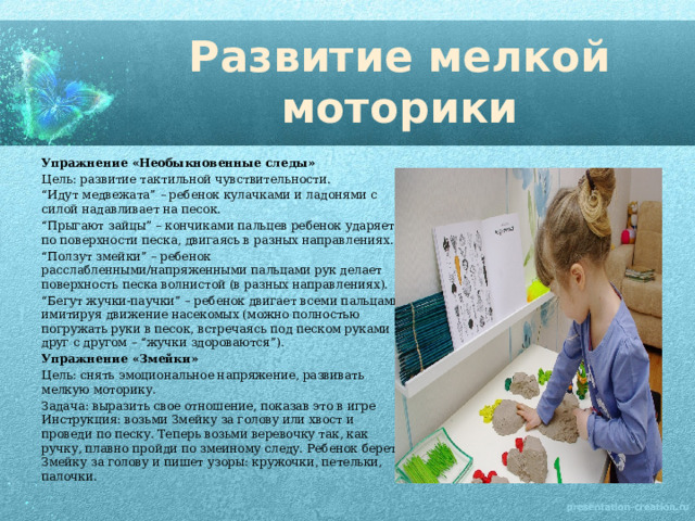 Развитие мелкой моторики Упражнение «Необыкновенные следы» Цель: развитие тактильной чувствительности. “ Идут медвежата” – ребенок кулачками и ладонями с силой надавливает на песок. “ Прыгают зайцы” – кончиками пальцев ребенок ударяет по поверхности песка, двигаясь в разных направлениях. “ Ползут змейки” – ребенок расслабленными/напряженными пальцами рук делает поверхность песка волнистой (в разных направлениях). “ Бегут жучки-паучки” – ребенок двигает всеми пальцами, имитируя движение насекомых (можно полностью погружать руки в песок, встречаясь под песком руками друг с другом – “жучки здороваются”). Упражнение «Змейки» Цель: снять эмоциональное напряжение, развивать мелкую моторику. Задача: выразить свое отношение, показав это в игре Инструкция: возьми Змейку за голову или хвост и проведи по песку. Теперь возьми веревочку так, как ручку, плавно пройди по змеиному следу. Ребенок берет Змейку за голову и пишет узоры: кружочки, петельки, палочки. 