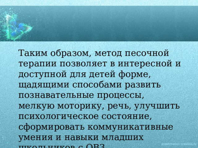 Таким образом, метод песочной терапии позволяет в интересной и доступной для детей форме, щадящими способами развить познавательные процессы, мелкую моторику, речь, улучшить психологическое состояние, сформировать коммуникативные умения и навыки младших школьников с ОВЗ.   