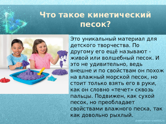 Что такое кинетический песок? Это уникальный материал для детского творчества. По другому его ещё называют - живой или волшебный песок. И это не удивительно, ведь внешне и по свойствам он похож на влажный морской песок, но стоит только взять его в руки, как он словно «течет» сквозь пальцы. Подвижен, как сухой песок, но преобладает свойствами влажного песка, так как довольно рыхлый. 