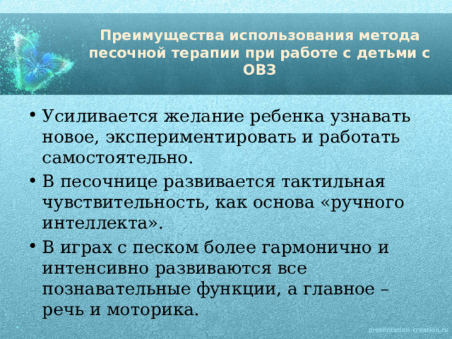 Преимущества использования метода песочной терапии при работе с детьми с ОВЗ Усиливается желание ребенка узнавать новое, экспериментировать и работать самостоятельно. В песочнице развивается тактильная чувствительность, как основа «ручного интеллекта». В играх с песком более гармонично и интенсивно развиваются все познавательные функции, а главное – речь и моторика. 